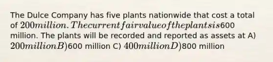 The Dulce Company has five plants nationwide that cost a total of 200 million. The current fair value of the plants is600 million. The plants will be recorded and reported as assets at A) 200 million B)600 million C) 400 million D)800 million