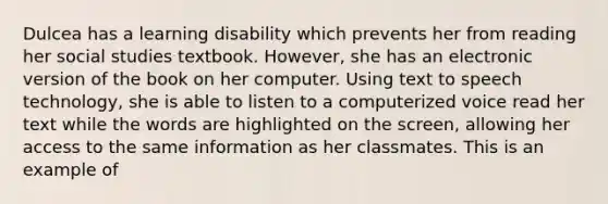 Dulcea has a learning disability which prevents her from reading her social studies textbook. However, she has an electronic version of the book on her computer. Using text to speech technology, she is able to listen to a computerized voice read her text while the words are highlighted on the screen, allowing her access to the same information as her classmates. This is an example of