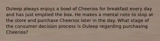 Duleep always enjoys a bowl of Cheerios for breakfast every day and has just emptied the box. He makes a mental note to stop at the store and purchase Cheerios later in the day. What stage of the consumer decision process is Duleep regarding purchasing Cheerios?