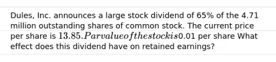 Dules, Inc. announces a large stock dividend of 65% of the 4.71 million outstanding shares of common stock. The current price per share is 13.85. Par value of the stock is0.01 per share What effect does this dividend have on retained earnings?