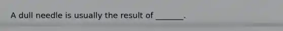 A dull needle is usually the result of _______.