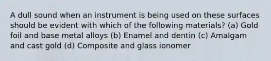 A dull sound when an instrument is being used on these surfaces should be evident with which of the following materials? (a) Gold foil and base metal alloys (b) Enamel and dentin (c) Amalgam and cast gold (d) Composite and glass ionomer