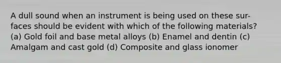 A dull sound when an instrument is being used on these sur-faces should be evident with which of the following materials? (a) Gold foil and base metal alloys (b) Enamel and dentin (c) Amalgam and cast gold (d) Composite and glass ionomer