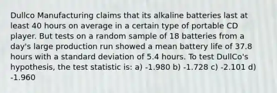 Dullco Manufacturing claims that its alkaline batteries last at least 40 hours on average in a certain type of portable CD player. But tests on a random sample of 18 batteries from a day's large production run showed a mean battery life of 37.8 hours with a <a href='https://www.questionai.com/knowledge/kqGUr1Cldy-standard-deviation' class='anchor-knowledge'>standard deviation</a> of 5.4 hours. To test DullCo's hypothesis, <a href='https://www.questionai.com/knowledge/kzeQt8hpQB-the-test-statistic' class='anchor-knowledge'>the test statistic</a> is: a) -1.980 b) -1.728 c) -2.101 d) -1.960