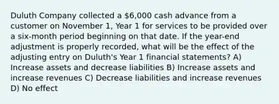 Duluth Company collected a 6,000 cash advance from a customer on November 1, Year 1 for services to be provided over a six-month period beginning on that date. If the year-end adjustment is properly recorded, what will be the effect of the adjusting entry on Duluth's Year 1 financial statements? A) Increase assets and decrease liabilities B) Increase assets and increase revenues C) Decrease liabilities and increase revenues D) No effect