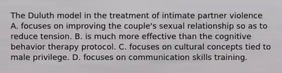 The Duluth model in the treatment of intimate partner violence A. focuses on improving the couple's sexual relationship so as to reduce tension. B. is much more effective than the cognitive behavior therapy protocol. C. focuses on cultural concepts tied to male privilege. D. focuses on communication skills training.