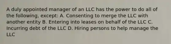 A duly appointed manager of an LLC has the power to do all of the following, except: A. Consenting to merge the LLC with another entity B. Entering into leases on behalf of the LLC C. Incurring debt of the LLC D. Hiring persons to help manage the LLC