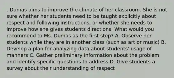 . Dumas aims to improve the climate of her classroom. She is not sure whether her students need to be taught explicitly about respect and following​ instructions, or whether she needs to improve how she gives students directions. What would you recommend to Ms. Dumas as the first​ step? A. Observe her students while they are in another class​ (such as art or​ music) B. Develop a plan for analyzing data about​ students' usage of manners C. Gather preliminary information about the problem and identify specific questions to address D. Give students a survey about their understanding of respect