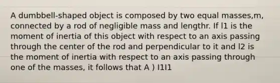 A dumbbell-shaped object is composed by two equal masses,m, connected by a rod of negligible mass and lengthr. If l1 is the moment of inertia of this object with respect to an axis passing through the center of the rod and perpendicular to it and l2 is the moment of inertia with respect to an axis passing through one of the masses, it follows that A ) I1 I1