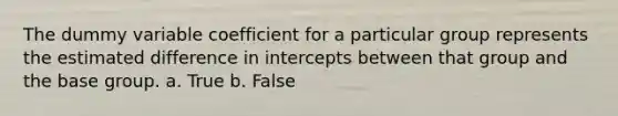 The dummy variable coefficient for a particular group represents the estimated difference in intercepts between that group and the base group. a. True b. False