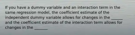 If you have a dummy variable and an interaction term in the same regression model, the coefficient estimate of the independent dummy variable allows for changes in the ______ and the coefficient estimate of the interaction term allows for changes in the _______