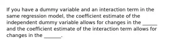 If you have a dummy variable and an interaction term in the same regression model, the coefficient estimate of the independent dummy variable allows for changes in the ______ and the coefficient estimate of the interaction term allows for changes in the _______.