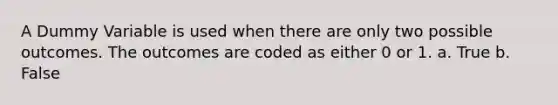 A Dummy Variable is used when there are only two possible outcomes. The outcomes are coded as either 0 or 1. a. True b. False