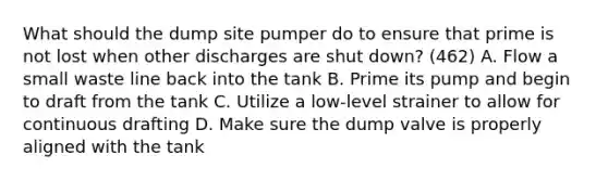 What should the dump site pumper do to ensure that prime is not lost when other discharges are shut down? (462) A. Flow a small waste line back into the tank B. Prime its pump and begin to draft from the tank C. Utilize a low-level strainer to allow for continuous drafting D. Make sure the dump valve is properly aligned with the tank