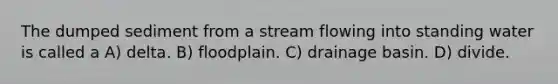 The dumped sediment from a stream flowing into standing water is called a A) delta. B) floodplain. C) drainage basin. D) divide.