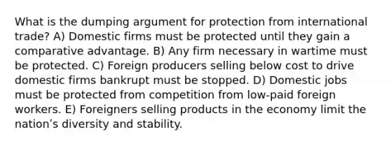 What is the dumping argument for protection from international trade? A) Domestic firms must be protected until they gain a comparative advantage. B) Any firm necessary in wartime must be protected. C) Foreign producers selling below cost to drive domestic firms bankrupt must be stopped. D) Domestic jobs must be protected from competition from low-paid foreign workers. E) Foreigners selling products in the economy limit the nationʹs diversity and stability.