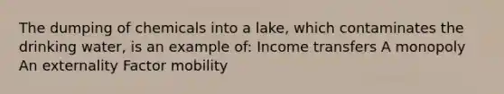 The dumping of chemicals into a lake, which contaminates the drinking water, is an example of: Income transfers A monopoly An externality Factor mobility