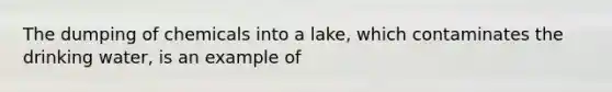 The dumping of chemicals into a lake, which contaminates the drinking water, is an example of