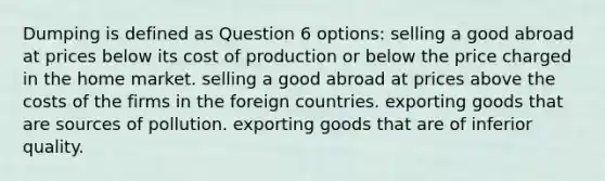 Dumping is defined as Question 6 options: selling a good abroad at prices below its cost of production or below the price charged in the home market. selling a good abroad at prices above the costs of the firms in the foreign countries. exporting goods that are sources of pollution. exporting goods that are of inferior quality.