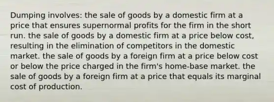 Dumping involves: the sale of goods by a domestic firm at a price that ensures supernormal profits for the firm in the short run. the sale of goods by a domestic firm at a price below cost, resulting in the elimination of competitors in the domestic market. the sale of goods by a foreign firm at a price below cost or below the price charged in the firm's home-base market. the sale of goods by a foreign firm at a price that equals its marginal cost of production.