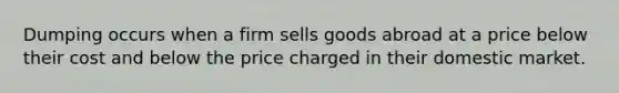 Dumping occurs when a firm sells goods abroad at a price below their cost and below the price charged in their domestic market.