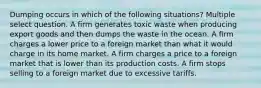 Dumping occurs in which of the following situations? Multiple select question. A firm generates toxic waste when producing export goods and then dumps the waste in the ocean. A firm charges a lower price to a foreign market than what it would charge in its home market. A firm charges a price to a foreign market that is lower than its production costs. A firm stops selling to a foreign market due to excessive tariffs.