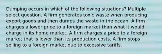 Dumping occurs in which of the following situations? Multiple select question. A firm generates toxic waste when producing export goods and then dumps the waste in the ocean. A firm charges a lower price to a foreign market than what it would charge in its home market. A firm charges a price to a foreign market that is lower than its production costs. A firm stops selling to a foreign market due to excessive tariffs.