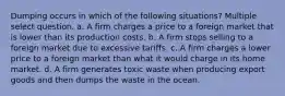 Dumping occurs in which of the following situations? Multiple select question. a. A firm charges a price to a foreign market that is lower than its production costs. b. A firm stops selling to a foreign market due to excessive tariffs. c. A firm charges a lower price to a foreign market than what it would charge in its home market. d. A firm generates toxic waste when producing export goods and then dumps the waste in the ocean.