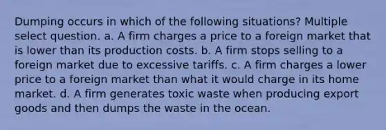 Dumping occurs in which of the following situations? Multiple select question. a. A firm charges a price to a foreign market that is lower than its production costs. b. A firm stops selling to a foreign market due to excessive tariffs. c. A firm charges a lower price to a foreign market than what it would charge in its home market. d. A firm generates toxic waste when producing export goods and then dumps the waste in the ocean.