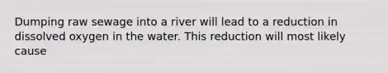 Dumping raw sewage into a river will lead to a reduction in dissolved oxygen in the water. This reduction will most likely cause