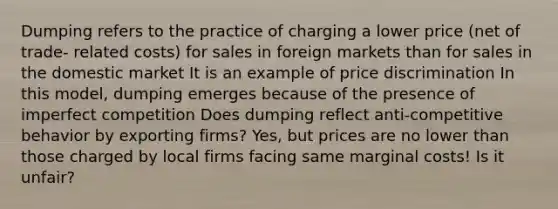 Dumping refers to the practice of charging a lower price (net of trade- related costs) for sales in foreign markets than for sales in the domestic market It is an example of price discrimination In this model, dumping emerges because of the presence of imperfect competition Does dumping reflect anti-competitive behavior by exporting firms? Yes, but prices are no lower than those charged by local firms facing same marginal costs! Is it unfair?