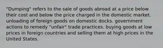 "Dumping" refers to the sale of goods abroad at a price below their cost and below the price charged in the domestic market. unloading of foreign goods on domestic docks. government actions to remedy "unfair" trade practices. buying goods at low prices in foreign countries and selling them at high prices in the United States.