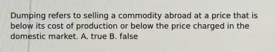 Dumping refers to selling a commodity abroad at a price that is below its cost of production or below the price charged in the domestic market. A. true B. false