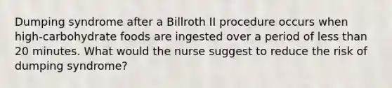 Dumping syndrome after a Billroth II procedure occurs when high-carbohydrate foods are ingested over a period of less than 20 minutes. What would the nurse suggest to reduce the risk of dumping syndrome?