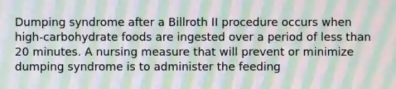 Dumping syndrome after a Billroth II procedure occurs when high-carbohydrate foods are ingested over a period of less than 20 minutes. A nursing measure that will prevent or minimize dumping syndrome is to administer the feeding