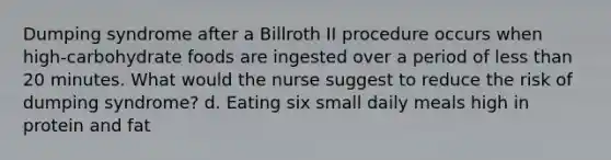 Dumping syndrome after a Billroth II procedure occurs when high-carbohydrate foods are ingested over a period of less than 20 minutes. What would the nurse suggest to reduce the risk of dumping syndrome? d. Eating six small daily meals high in protein and fat