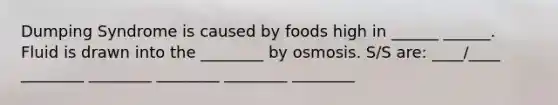 Dumping Syndrome is caused by foods high in ______ ______. Fluid is drawn into the ________ by osmosis. S/S are: ____/____ ________ ________ ________ ________ ________