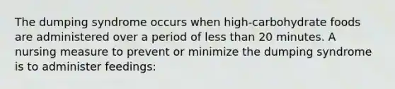 The dumping syndrome occurs when high-carbohydrate foods are administered over a period of less than 20 minutes. A nursing measure to prevent or minimize the dumping syndrome is to administer feedings: