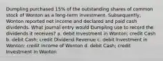 Dumpling purchased 15% of the outstanding shares of common stock of Wonton as a long-term investment. Subsequently, Wonton reported net income and declared and paid cash dividends. What journal entry would Dumpling use to record the dividends it receives? a. debit Investment in Wonton; credit Cash b. debit Cash; credit Dividend Revenue c. debit Investment in Wonton; credit Income of Wonton d. debit Cash; credit Investment in Wonton