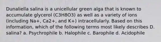 Dunaliella salina is a unicellular green alga that is known to accumulate glycerol (C3H8O3) as well as a variety of ions (including Na+, Ca2+, and K+) intracellularly. Based on this information, which of the following terms most likely describes D. salina? a. Psychrophile b. Halophile c. Barophile d. Acidophile