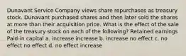 Dunavant Service Company views share repurchases as treasury stock. Dunavant purchased shares and then later sold the shares at more than their acquisition price. What is the effect of the sale of the treasury stock on each of the following? Retained earnings Paid-in capital a. increase increase b. increase no effect c. no effect no effect d. no effect increase