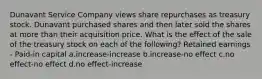 Dunavant Service Company views share repurchases as treasury stock. Dunavant purchased shares and then later sold the shares at more than their acquisition price. What is the effect of the sale of the treasury stock on each of the following? Retained earnings - Paid-in capital a.increase-increase b.increase-no effect c.no effect-no effect d.no effect-increase