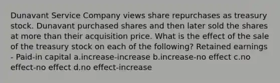 Dunavant Service Company views share repurchases as treasury stock. Dunavant purchased shares and then later sold the shares at more than their acquisition price. What is the effect of the sale of the treasury stock on each of the following? Retained earnings - Paid-in capital a.increase-increase b.increase-no effect c.no effect-no effect d.no effect-increase