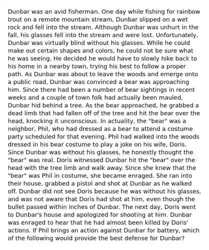 Dunbar was an avid fisherman. One day while fishing for rainbow trout on a remote mountain stream, Dunbar slipped on a wet rock and fell into the stream. Although Dunbar was unhurt in the fall, his glasses fell into the stream and were lost. Unfortunately, Dunbar was virtually blind without his glasses. While he could make out certain shapes and colors, he could not be sure what he was seeing. He decided he would have to slowly hike back to his home in a nearby town, trying his best to follow a proper path. As Dunbar was about to leave the woods and emerge onto a public road, Dunbar was convinced a bear was approaching him. Since there had been a number of bear sightings in recent weeks and a couple of town folk had actually been mauled, Dunbar hid behind a tree. As the bear approached, he grabbed a dead limb that had fallen off of the tree and hit the bear over the head, knocking it unconscious. In actuality, the "bear" was a neighbor, Phil, who had dressed as a bear to attend a costume party scheduled for that evening. Phil had walked into the woods dressed in his bear costume to play a joke on his wife, Doris. Since Dunbar was without his glasses, he honestly thought the "bear" was real. Doris witnessed Dunbar hit the "bear" over the head with the tree limb and walk away. Since she knew that the "bear" was Phil in costume, she became enraged. She ran into their house, grabbed a pistol and shot at Dunbar as he walked off. Dunbar did not see Doris because he was without his glasses, and was not aware that Doris had shot at him, even though the bullet passed within inches of Dunbar. The next day, Doris went to Dunbar's house and apologized for shooting at him. Dunbar was enraged to hear that he had almost been killed by Doris' actions. If Phil brings an action against Dunbar for battery, which of the following would provide the best defense for Dunbar?