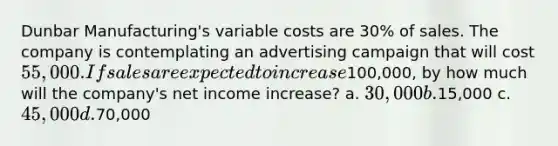 Dunbar Manufacturing's variable costs are 30% of sales. The company is contemplating an advertising campaign that will cost 55,000. If sales are expected to increase100,000, by how much will the company's net income increase? a. 30,000 b.15,000 c. 45,000 d.70,000