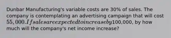 Dunbar Manufacturing's variable costs are 30% of sales. The company is contemplating an advertising campaign that will cost 55,000. If sales are expected to increase by100,000, by how much will the company's net income increase?