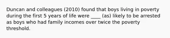 Duncan and colleagues (2010) found that boys living in poverty during the first 5 years of life were ____ (as) likely to be arrested as boys who had family incomes over twice the poverty threshold.