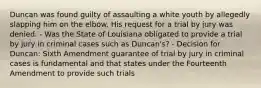 Duncan was found guilty of assaulting a white youth by allegedly slapping him on the elbow. His request for a trial by jury was denied. - Was the State of Louisiana obligated to provide a trial by jury in criminal cases such as Duncan's? - Decision for Duncan: Sixth Amendment guarantee of trial by jury in criminal cases is fundamental and that states under the Fourteenth Amendment to provide such trials