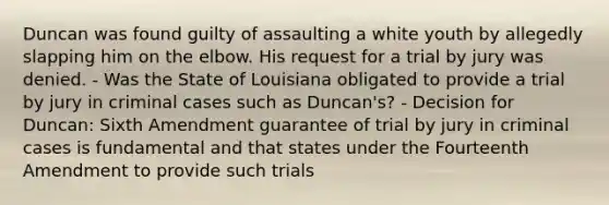 Duncan was found guilty of assaulting a white youth by allegedly slapping him on the elbow. His request for a trial by jury was denied. - Was the State of Louisiana obligated to provide a trial by jury in criminal cases such as Duncan's? - Decision for Duncan: Sixth Amendment guarantee of trial by jury in criminal cases is fundamental and that states under the Fourteenth Amendment to provide such trials