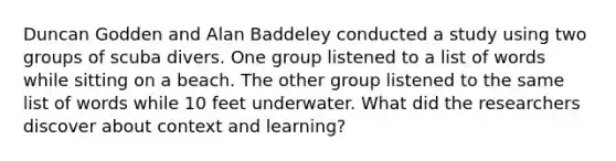 Duncan Godden and Alan Baddeley conducted a study using two groups of scuba divers. One group listened to a list of words while sitting on a beach. The other group listened to the same list of words while 10 feet underwater. What did the researchers discover about context and learning?